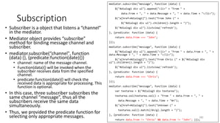 mediator.subscribe("message", function (data) {
$("#dialog1 div ul").append("<li>" + "From " +
data.From + ", " + data.Message + ", " + data.Time + "</li>");
$("a[href=#dialog1]").text("From John (" +
$("#dialog1 div ul").children().length + ")");
$("#dialog1 div ul").listview('refresh');
}, {predicate: function (data) {
return data.From === "John";
}});
mediator.subscribe("message", function (data) {
$("#dialog2 div ul").append("<li>" + "From " + data.From + ", " +
data.Message + ", " + data.Time + "</li>");
$("a[href=#dialog2]").text("From Chris (" + $("#dialog2 div
ul").children().length + ")");
$("#dialog2 div ul").listview('refresh');
}, {predicate: function (data) {
return data.From === "Chris";
}});
mediator.subscribe("message", function (data) {
var textarea = $("#dialog3 div textarea");
textarea.val(textarea.val() + "From " + data.From + ", " +
data.Message + ", " + data.Time + "¥n");
$("a[href=#dialog3]").text("Unknown (" +
textarea.val().match(/¥n/g).length + ")");
}, {predicate: function (data) {
return data.From != "Chris" && data.From != "John"; }});
Subscription
• Subscriber is a object that listens a “channel”
in the mediator.
• Mediator object provides “subscribe”
method for binding message channel and
subscriber.
• mediator.subscribe(“channel", function
(data) {}, {predicate:function(date){}}
• channel: name of the message channel.
• Function(data){} will be invoked when the
subscriber receives data from the specified
channel.
• predicate:function(date){} will check the
received data is appropriate for processing. This
function is optional.
• In this case, three subscriber subscribes the
same channel “message”, thus all the
subscribers receive the same data
simultaneously.
• Thus, we provided the predicate function for
selecting only appropriate messages. 183
 