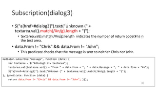 Subscription(dialog3)
• $("a[href=#dialog3]").text("Unknown (" +
textarea.val().match(/¥n/g).length + ")");
• textarea.val().match(/¥n/g).length indicates the number of return code(¥n) in
the text area.
• data.From != "Chris" && data.From != "John";
• This predicate checks that the message is sent to neither Chris nor John.
185
mediator.subscribe("message", function (data) {
var textarea = $("#dialog3 div textarea");
textarea.val(textarea.val() + "From " + data.From + ", " + data.Message + ", " + data.Time + "¥n");
$("a[href=#dialog3]").text("Unknown (" + textarea.val().match(/¥n/g).length + ")");
}, {predicate: function (data) {
return data.From != "Chris" && data.From != "John"; }});
 