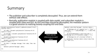 Summary
• The publisher and subscriber is completely decoupled. Thus, we can extend them
without side-effects.
• Basically, publication module is coupled with data model, and subscriber module is
coupled with View and GUI. As GUI and Data should be decoupled, the mediator pattern
is a good solution to realizing loosely-coupling GUI and Data.
186
document.querySelector("button").addEventListener("click",
function (evt) {
var name = document.querySelector("textarea:nth-of-
type(1)").value;
var message = document.querySelector("textarea:nth-of-
type(2)").value;
document.querySelector("textarea:nth-of-
type(1)").value = "";
document.querySelector("textarea:nth-of-
type(2)").value = "";
var data = { Message: message, From: name, Time: new
Date()};
mediator.publish("message", data);
});
mediator.subscribe("message", function (data) {
$("#dialog1 div ul").append("<li>" + "From " +
data.From + ", " + data.Message + ", " + data.Time
+ "</li>");
$("a[href=#dialog1]").text("From John (" +
$("#dialog1 div ul").children().length + ")");
$("#dialog1 div ul").listview('refresh');
}, {predicate: function (data) {return data.From
=== "John";}});
There are no
references to each
other
 