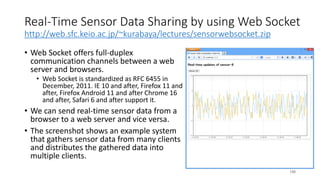 Real-Time Sensor Data Sharing by using Web Socket
http://web.sfc.keio.ac.jp/~kurabaya/lectures/sensorwebsocket.zip
• Web Socket offers full-duplex
communication channels between a web
server and browsers.
• Web Socket is standardized as RFC 6455 in
December, 2011. IE 10 and after, Firefox 11 and
after, Firefox Android 11 and after Chrome 16
and after, Safari 6 and after support it.
• We can send real-time sensor data from a
browser to a web server and vice versa.
• The screenshot shows an example system
that gathers sensor data from many clients
and distributes the gathered data into
multiple clients.
188
 