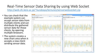 Real-Time Sensor Data Sharing by using Web Socket
http://web.sfc.keio.ac.jp/~kurabaya/lectures/sensorwebsocket.zip
• You can check that the
example system can
accept sensor data from
multiple clients and can
distribute the gathered
sensor data for those
clients, by opening
multiple browsers.
• The system creates a
new chart area when it
accepts a new client
sending sensor data.
189
 