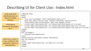 <!DOCTYPE html>
<html>
<head>
<link rel="stylesheet" href="stylesheets/style.css"/>
<meta http-equiv="Content-Type" content="text/html; charset=utf-8">
<title>Sensor Data Visualization: Real-time updates</title>
<script type="text/javascript" src="javascripts/flot/jquery.js"></script>
<script type="text/javascript" src="javascripts/flot/jquery.flot.js"></script>
<script type="text/javascript" src="javascripts/flot/jquery.flot.time.js"></script>
</head>
<body>
<div id="header">
<h2>Real-time updates</h2>
</div>
<button onclick="sensorOn()">Sensor ON</button>
<div id="content">
</div>
<script type="text/javascript" src="main.js"></script>
</body>
</html>
Describing UI for Client Use:: Index.html
190
Loads style sheet
stylesheets/style.css
below the Public
directory
Loads jquery
framework and plugins
for it.
Load main.js, which is
a main module for this
application. Main.js is
executed here.
 