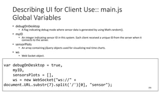 var debugOnDesktop = true,
myID,
sensorsPlots = [],
ws = new WebSocket("ws://" +
document.URL.substr(7).split('/')[0], "sensor");
Describing UI for Client Use:: main.js
Global Variables
• debugOnDesktop
• A flag indicating debug mode where sensor data is generated by using Math.random().
• myID
• An integer indicating sensor ID in this system. Each client received a unique ID from the server when it
connects to the server.
• sensorPlots
• An array containing jQuery objects used for visualizing real-time charts.
• ws
• Web Socket object.
191
 