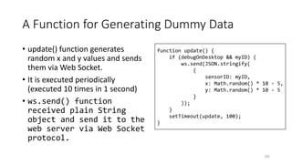 A Function for Generating Dummy Data
• update() function generates
random x and y values and sends
them via Web Socket.
• It is executed periodically
(executed 10 times in 1 second)
• ws.send() function
received plain String
object and send it to the
web server via Web Socket
protocol.
192
function update() {
if (debugOnDesktop && myID) {
ws.send(JSON.stringify(
{
sensorID: myID,
x: Math.random() * 10 - 5,
y: Math.random() * 10 - 5
}
));
}
setTimeout(update, 100);
}
 