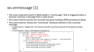 ws.onmessage (1)
• The most important event in Web Socket is “onmessage” that is triggered when a
browser receives a message from a web server.
• This event listener parses the received string by invoking JSON.parse(event.data);
• This event listener checks the “command” attribute defined in the received
message.
• If command is “registered”, the listener bind the received sensorID to the global variable
MyID.
• If command is “value”, the listener visualizes it.
193
ws.onmessage = function (event) {
var msg = JSON.parse(event.data);
if (msg.command === "registered") {
myID = msg.sensorID;
$("h2").html("Real-time updates of sensor-" + msg.sensorID);
} else if (msg.command === "value") {
checkNewSensor(msg.sensorID);
sensorsPlots[msg.sensorID].setData(msg.value);
sensorsPlots[msg.sensorID].setupGrid();
sensorsPlots[msg.sensorID].draw();
}
};
 