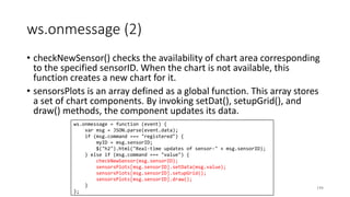 ws.onmessage (2)
• checkNewSensor() checks the availability of chart area corresponding
to the specified sensorID. When the chart is not available, this
function creates a new chart for it.
• sensorsPlots is an array defined as a global function. This array stores
a set of chart components. By invoking setDat(), setupGrid(), and
draw() methods, the component updates its data.
194
ws.onmessage = function (event) {
var msg = JSON.parse(event.data);
if (msg.command === "registered") {
myID = msg.sensorID;
$("h2").html("Real-time updates of sensor-" + msg.sensorID);
} else if (msg.command === "value") {
checkNewSensor(msg.sensorID);
sensorsPlots[msg.sensorID].setData(msg.value);
sensorsPlots[msg.sensorID].setupGrid();
sensorsPlots[msg.sensorID].draw();
}
};
 