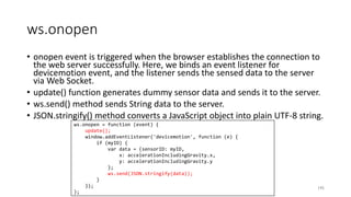 ws.onopen
• onopen event is triggered when the browser establishes the connection to
the web server successfully. Here, we binds an event listener for
devicemotion event, and the listener sends the sensed data to the server
via Web Socket.
• update() function generates dummy sensor data and sends it to the server.
• ws.send() method sends String data to the server.
• JSON.stringify() method converts a JavaScript object into plain UTF-8 string.
195
ws.onopen = function (event) {
update();
window.addEventListener('devicemotion', function (e) {
if (myID) {
var data = {sensorID: myID,
x: accelerationIncludingGravity.x,
y: accelerationIncludingGravity.y
};
ws.send(JSON.stringify(data));
}
});
};
 