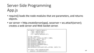 var express = require('express')
, http = require('http')
, path = require('path')
, ws = require('websocket.io');
var app = express();
app.set('port', process.env.PORT || 3000);
app.set('view engine', 'ejs');
app.use(express.favicon());
app.use(express.logger('dev'));
app.use(express.bodyParser());
app.use(express.methodOverride());
app.use(app.router);
app.use(express.static(path.join(__dirname, 'public')));
var server = http.createServer(app),
wsserver = ws.attach(server);
Server-Side Programming
App.js
• require() loads the node modules that are parameters, and returns
objects.
• var server = http.createServer(app), wsserver = ws.attach(server);
creates a web server and Web Socket server.
197
 