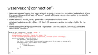 wsserver.on(‘connection’)
• Wsserver triggers ‘connection’ event when it accepts a connection from Web Socket client. When
the connection event is triggered “socket” object, which represents a connection to the specific
client,is created.
• socket.sensorID = ++id_serial; generates a unique serial ID for a client.
• database[socket.sensorID] = {data1: [], data2: []}; generates a data store place holder for the
client.
• socket.send(JSON.stringify({command: "registered", sensorID: socket.sensorID})); sends the
sensorID for the client.
198
wsserver.on('connection', function (socket) {
socket.sensorID = ++id_serial;
database[socket.sensorID] = {data1: [], data2: []};
socket.send(JSON.stringify({command: "registered", sensorID: socket.sensorID}));
socket.on("message", function (data) {
var message = JSON.parse(data);
var json = JSON.stringify(makeMessage(message.sensorID, message.x, message.y));
wsserver.clients.forEach(function (client) {
if (client) {
client.send(json);
}
});
}
);
});
 