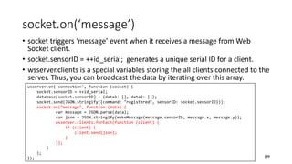 socket.on(‘message’)
• socket triggers ‘message’ event when it receives a message from Web
Socket client.
• socket.sensorID = ++id_serial; generates a unique serial ID for a client.
• wsserver.clients is a special variables storing the all clients connected to the
server. Thus, you can broadcast the data by iterating over this array.
199
wsserver.on('connection', function (socket) {
socket.sensorID = ++id_serial;
database[socket.sensorID] = {data1: [], data2: []};
socket.send(JSON.stringify({command: "registered", sensorID: socket.sensorID}));
socket.on("message", function (data) {
var message = JSON.parse(data);
var json = JSON.stringify(makeMessage(message.sensorID, message.x, message.y));
wsserver.clients.forEach(function (client) {
if (client) {
client.send(json);
}
});
}
);
});
 