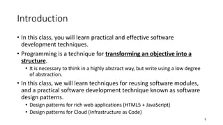 Introduction
• In this class, you will learn practical and effective software
development techniques.
• Programming is a technique for transforming an objective into a
structure.
• It is necessary to think in a highly abstract way, but write using a low degree
of abstraction.
• In this class, we will learn techniques for reusing software modules,
and a practical software development technique known as software
design patterns.
• Design patterns for rich web applications (HTML5 + JavaScript)
• Design patterns for Cloud (Infrastructure as Code)
2
 