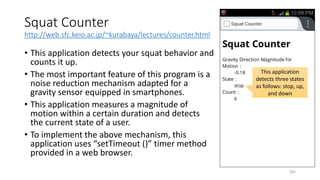 Squat Counter
http://web.sfc.keio.ac.jp/~kurabaya/lectures/counter.html
• This application detects your squat behavior and
counts it up.
• The most important feature of this program is a
noise reduction mechanism adapted for a
gravity sensor equipped in smartphones.
• This application measures a magnitude of
motion within a certain duration and detects
the current state of a user.
• To implement the above mechanism, this
application uses “setTimeout ()” timer method
provided in a web browser.
201
This application
detects three states
as follows: stop, up,
and down
 
