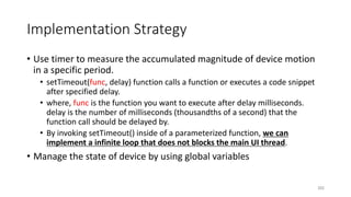 Implementation Strategy
• Use timer to measure the accumulated magnitude of device motion
in a specific period.
• setTimeout(func, delay) function calls a function or executes a code snippet
after specified delay.
• where, func is the function you want to execute after delay milliseconds.
delay is the number of milliseconds (thousandths of a second) that the
function call should be delayed by.
• By invoking setTimeout() inside of a parameterized function, we can
implement a infinite loop that does not blocks the main UI thread.
• Manage the state of device by using global variables
202
 