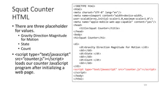 Squat Counter
HTML
• There are three placeholder
for values.
• Gravity Direction Magnitude
for Motion
• State
• Count
• <script type=“text/javascript”
src=“counter.js”></script>
loads our counter JavaScript
program after initializing a
web page.
204
<!DOCTYPE html>
<html>
<meta charset="UTF-8" lang="en"/>
<meta name=viewport content="width=device-width,
user-scalable=no,initial-scale=1.0,maximum-scale=1.0"/>
<meta name="apple-mobile-web-app-capable" content="yes"/>
<head>
<title>Squat Counter</title>
</head>
<body>
<h1>Squat Counter</h1>
<dl>
<dt>Gravity Direction Magnitude for Motion：</dt>
<dd></dd>
<dt>State：</dt>
<dd></dd>
<dt>Count：</dt>
<dd></dd>
</dl>
<script type="text/javascript" src="counter.js"></script>
</script>
</body>
</html>
 
