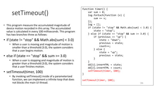 setTimeout()
• This program measure the accumulated magnitude of
device motion recorded in this array. The accumulated
value is calculated in every 100 milliseconds. This program
has two branches three as follows:
• if (state != "stop" && Math.abs(sum) < 3.0)
• When a user is moving and magnitude of motion is
smaller than a threshold (3.0), the system considers
that a user begins motion.
• else if (state == "stop" && sum >= 3.0)
• When a user is stopping and magnitude of motion is
greater than a threshold (3.0), the system considers
that a user finishes motion.
• setTimeout(timer, 100)
• By invoking setTimeout() inside of a parameterized
function, we can implement a infinite loop that does
not blocks the main UI thread. 206
function timer() {
var sum = 0;
log.forEach(function (v) {
sum += v;
});
log = [];
if (state != "stop" && Math.abs(sum) < 3.0) {
state = "stop";
} else if (state == "stop" && sum >= 3.0) {
if (previous == "up") {
state = "down";
previous = state;
count++;
} else {
state = "up";
previous = state;
}
}
dd[1].innerHTML = state;
dd[2].innerHTML = count;
setTimeout(timer, 100);
}
setTimeout(timer, 100);
 