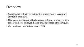 Overview
• Exploiting rich devices equipped in smartphones to capture
environmental data.
• This week, we learn methods to access 6-axes sensors, optical
sensor(camera) and web-based image processing techniques.
• Also we learn methods to access GPS.
208
 