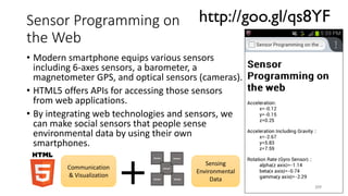 Sensor Programming on
the Web
• Modern smartphone equips various sensors
including 6-axes sensors, a barometer, a
magnetometer GPS, and optical sensors (cameras).
• HTML5 offers APIs for accessing those sensors
from web applications.
• By integrating web technologies and sensors, we
can make social sensors that people sense
environmental data by using their own
smartphones.
209
http://goo.gl/qs8YF
Communication
& Visualization
Sensing
Environmental
Data
Sensor
Sensor
Sensor
Sensor
Sensor
 