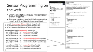 Sensor Programming on
the web
• When a smartphone moves, “devicemotion”
event is triggered.
• The querySelector method finds appropriate
nodes sasifying CSS selector expression
210
<!DOCTYPE html>
<html>
<meta charset="UTF-8" lang="en"/>
<meta name=viewport content="width=device-width,user-
scalable=no,initial-scale=1.0,maximum-scale=1.0"/>
<meta name="apple-mobile-web-app-capable"
content="yes"/>
<head>
<title>Sensor Programming on the web</title>
</head>
<body>
<h1>Sensor Programming on the web</h1>
<dl>
<dt>Acceleration:</dt>
<dd>x:</dd>
<dd>y:</dd>
<dd>z:</dd>
</dl>
<dl>
<dt>Acceleration Including Gravity：</dt>
<dd>x:</dd>
<dd>y:</dd>
<dd>z:</dd>
</dl>
<dl>
<dt>Rotation Rate (Gyro Sensor)：</dt>
<dd>a:</dd>
<dd>b:</dd>
<dd>g:</dd>
</dl>
<script type="text/javascript">
</script>
</body>
</html>
var acc_dd = document.querySelectorAll("dl:nth-of-type(1) dd");
var gra_dd = document.querySelectorAll("dl:nth-of-type(2) dd");
var rat_dd = document.querySelectorAll("dl:nth-of-type(3) dd");
window.addEventListener('devicemotion', function (e) {
acc_dd[0].innerHTML = 'x:' + e.acceleration.x.toFixed(2);
acc_dd[1].innerHTML = 'y:' + e.acceleration.y.toFixed(2);
acc_dd[2].innerHTML = 'z:' + e.acceleration.z.toFixed(2);
gra_dd[0].innerHTML = 'x:' + e.accelerationIncludingGravity.x.toFixed(2);
gra_dd[1].innerHTML = 'y:' + e.accelerationIncludingGravity.y.toFixed(2);
gra_dd[2].innerHTML = 'z:' + e.accelerationIncludingGravity.z.toFixed(2);
rat_dd[0].innerHTML = 'a:' + e.rotationRate.alpha.toFixed(2);
rat_dd[1].innerHTML = 'g:' + e.rotationRate.beta.toFixed(2);
rat_dd[2].innerHTML = 'g:' + e.rotationRate.gamma.toFixed(2);
});
 