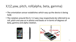 X,Y,Z,yaw, pitch, roll(alpha, beta, gamma)
• The orientation sensor establishes which way up the device is being
held.
• The rotation around the X, Y, Z axes may respectively be referred to as
roll, pitch and yaw as in planes and boats or in terms of degrees of
beta, gamma and alpha rotation.
211
 