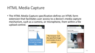 HTML Media Capture
• The HTML Media Capture specification defines an HTML form
extension that facilitates user access to a device's media capture
mechanism, such as a camera, or microphone, from within a file
upload control.
Click this button
to load an image
file
The browser load
the specified image
and renders it on a
canvas.
212
 