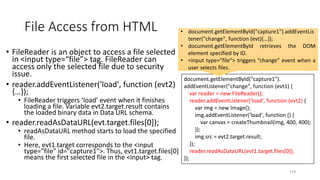 File Access from HTML
• FileReader is an object to access a file selected
in <input type=“file”> tag. FileReader can
access only the selected file due to security
issue.
• reader.addEventListener('load', function (evt2)
{…});
• FileReader triggers ‘load’ event when it finishes
loading a file. Variable evt2.target.result contains
the loaded binary data in Data URL schema.
• reader.readAsDataURL(evt.target.files[0]);
• readAsDataURL method starts to load the specified
file.
• Here, evt1.target corresponds to the <input
type="file" id="capture1">. Thus, evt1.target.files[0]
means the first selected file in the <input> tag.
214
document.getElementById("capture1").
addEventListener("change", function (evt1) {
var reader = new FileReader();
reader.addEventListener('load', function (evt2) {
var img = new Image();
img.addEventListener('load', function () {
var canvas = createThumbnail(img, 400, 400);
});
img.src = evt2.target.result;
});
reader.readAsDataURL(evt1.target.files[0]);
});
• document.getElementById("capture1").addEventLis
tener("change", function (evt){…});
• document.getElementById retrieves the DOM
element specified by ID.
• <input type="file“> triggers “change” event when a
user selects files.
 