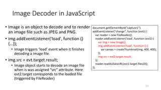 Image Decoder in JavaScript
215
• Image is an object to decode and to render
an image file such as JPEG and PNG.
• img.addEventListener('load', function ()
{…});
• Image triggers ‘load’ event when it finishes
decoding a image file.
• img.src = evt.target.result;
• Image object starts to decode an image file
when is was assigned “src” attribute. Here
evt2.target corresponds to the loaded file
(triggered by FileReader)
document.getElementById("capture1").
addEventListener("change", function (evt1) {
var reader = new FileReader();
reader.addEventListener('load', function (evt2) {
var img = new Image();
img.addEventListener('load', function () {
var canvas = createThumbnail(img, 400, 400);
});
img.src = evt2.target.result;
});
reader.readAsDataURL(evt1.target.files[0]);
});
 