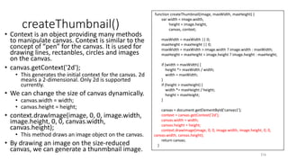 createThumbnail()
• Context is an object providing many methods
to manipulate canvas. Context is similar to the
concept of “pen” for the canvas. It is used for
drawing lines, rectanbles, circles and images
on the canvas.
• canvas.getContext('2d');
• This generates the initial context for the canvas. 2d
means a 2-dimensional. Only 2d is supported
currently.
• We can change the size of canvas dynamically.
• canvas.width = width;
• canvas.height = height;
• context.drawImage(image, 0, 0, image.width,
image.height, 0, 0, canvas.width,
canvas.height);
• This method draws an image object on the canvas.
• By drawing an image on the size-reduced
canvas, we can generate a thunmbnail image.
216
function createThumbnail(image, maxWidth, maxHeight) {
var width = image.width,
height = image.height,
canvas, context;
maxWidth = maxWidth || 0;
maxHeight = maxHeight || 0;
maxWidth = maxWidth > image.width ? image.width : maxWidth;
maxHeight = maxHeight > image.height ? image.height : maxHeight;
if (width > maxWidth) {
height *= maxWidth / width;
width = maxWidth;
}
if (height > maxHeight) {
width *= maxHeight / height;
height = maxHeight;
}
canvas = document.getElementById('canvas1');
context = canvas.getContext('2d');
canvas.width = width;
canvas.height = height;
context.drawImage(image, 0, 0, image.width, image.height, 0, 0,
canvas.width, canvas.height);
return canvas;
}
 
