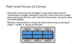 Pixel-Level Access to Canvas
• The pixels in the array are arranged in row-major order, and are
represented as integers between 0 and 255, where each four-integer
group represents the four color channels of one pixel: red, green, blue,
and alpha (RGBA)
• Bitmap is represented as a long one-dimensional array consisting of
width × height × 4(r,g,b,a) elements.
218
 