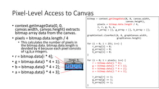 Pixel-Level Access to Canvas
• context.getImageData(0, 0,
canvas.width, canvas.height) extracts
bitmap array data from the canvas.
• pixels = bitmap.data.length / 4
• This calculates the number of pixels in
the bitmap.data. bitmap.data.length is
devided by 4 because each pixel consists
of r,g,b,a integers.
• r = bitmap.data[i * 4];
• g = bitmap.data[i * 4 + 1];
• b = bitmap.data[i * 4 + 2];
• a = bitmap.data[i * 4 + 3];
219
bitmap = context.getImageData(0, 0, canvas.width,
canvas.height),
pixels = bitmap.data.length / 4,
i, r, g, b, a,
r_array = [], g_array = [], b_array = [];
graphContext.clearRect(0, 0, graphCanvas.width,
graphCanvas.height)
for (i = 0; i < 255; i++) {
r_array[i] = 0;
g_array[i] = 0;
b_array[i] = 0;
}
for (i = 0; i < pixels; i++) {
r = bitmap.data[i * 4];
g = bitmap.data[i * 4 + 1];
b = bitmap.data[i * 4 + 2];
a = bitmap.data[i * 4 + 3];
r_array[r] += 1;
g_array[g] += 1;
b_array[b] += 1;
}
 