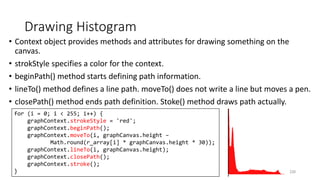 Drawing Histogram
• Context object provides methods and attributes for drawing something on the
canvas.
• strokStyle specifies a color for the context.
• beginPath() method starts defining path information.
• lineTo() method defines a line path. moveTo() does not write a line but moves a pen.
• closePath() method ends path definition. Stoke() method draws path actually.
220
for (i = 0; i < 255; i++) {
graphContext.strokeStyle = 'red';
graphContext.beginPath();
graphContext.moveTo(i, graphCanvas.height –
Math.round(r_array[i] * graphCanvas.height * 30));
graphContext.lineTo(i, graphCanvas.height);
graphContext.closePath();
graphContext.stroke();
}
 