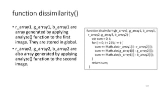 function dissimilarity()
• r_array1, g_array1, b_array1 are
array generated by applying
analyze() function to the first
image. They are stored in global.
• r_array2, g_array2, b_array2 are
also array generated by applying
analyze() function to the second
image.
224
function dissimilarity(r_array1, g_array1, b_array1,
r_array2, g_array2, b_array2) {
var sum = 0, i;
for (i = 0; i < 255; i++) {
sum += Math.abs(r_array1[i] - r_array2[i]);
sum += Math.abs(g_array1[i] - g_array2[i]);
sum += Math.abs(b_array1[i] - b_array2[i]);
}
return sum;
}
 
