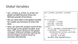Global Variables
• var r_array1, g_array1, b_array1 are
global variable because those are
defined outside of functions.
• We can store data in the global variable
for enable any functions to share the
data.
• Here, we store the analysis result of the
first image to the global variable. And
then, the system compares the global
variables and local variable storing the
second image’s analysis result to
calculate dissimilarity.
225
var r_array1, g_array1, b_array1;
………
if (!r_array1) {
r_array1 = r_array;
g_array1 = g_array;
b_array1 = b_array;
} else {
var p = document.createElement("p");
p.innerHTML = "Dissimilarity = " +
dissimilarity(r_array1, g_array1,
b_array1, r_array,
g_array, b_array);
document.body.appendChild(p);
}
 