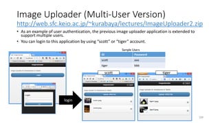 Image Uploader (Multi-User Version)
http://web.sfc.keio.ac.jp/~kurabaya/lectures/ImageUploader2.zip
• As an example of user authentication, the previous image uploader application is extended to
support multiple users.
• You can login to this application by using “scott” or “tiger” account.
229
ID Password
scott aaa
tiger bbb
Sample Users
login
scott tiger
 