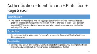 Authentication = Identification + Protection +
Registration
Identification
• The system must recognize who are logging in continuously. Because HTTP is a stateless
protocol, the session management mechanism must be provided to track a user between
multiple HTTP requests. Express framework provides a session management mechanism
utilizing HTTP cookie.
Protection
• Invalidating unauthorized access. For example, unauthorized user should not upload image
files to the server.
Registration
• Adding a new user. In this example, we skip the registration process. You can implement user
registration by using OAuth services provided by Facebook and Twitter.
230
 