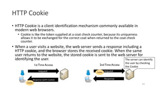 HTTP Cookie
• HTTP Cookie is a client identification mechanism commonly available in
modern web browsers.
• Cookie is like the token supplied at a coat check counter, because its uniqueness
allows it to be exchanged for the correct coat when returned to the coat check
counter.
• When a user visits a website, the web server sends a response including a
HTTP cookie, and the browser stores the received cookie. When the same
user returns to the website, the stored cookie is sent to the web server for
identifying the user.
231
request
Response (with Cookie)
Cookie
1stTime Access
request
Response
Cookie
2ndTime Access
The server can identify
the user by checking
the Cookie
 
