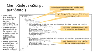 Client-Side JavaScript
authState()
• authState()
function asks to
the server the
current
authentication
status of the client.
• Authentication is
performed in the
server-side, thus
the client must not
manage the
authentication
status.
• In this application,
the client asks the
current status
whenever the
page is rendered. 233
function authState() {
$.ajax({
type: "GET",
url: "/auth",
dataType: "text",
success: function (data) {
if (data == "true") {
var uploadButton = $('<a data-icon="check" data-role="button" data-theme="b">Upload .JPEG File</a>');
uploadButton.click(function (e) {
$('input[type=file]').get(0).click();
});
$("#buttonArea").empty();
$("#buttonArea").append(uploadButton);
$("#logoutButton").css("visibility", "visible");
$("#logoutButton").button();
uploadButton.button();
update();
} else {
var loginButton = $('<a href="#openDialog" data-role="button" data-icon="check" data-theme="b">Login</a>');
$("#buttonArea").empty();
$("#buttonArea").append(loginButton);
loginButton.button();
$('#listHolder').empty();
$("#logoutButton").css("visibility", "hidden");
}
}
});
}
Login dialog provides input text field for user
name and password.
Login dialog provides input text field for user
name and password.
Login dialog provides input text field
for user name and password.
Login dialog provides input text field
for user name and password.
 