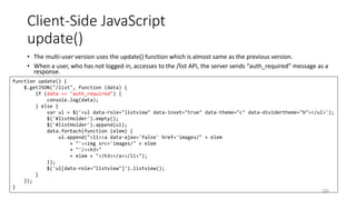 Client-Side JavaScript
update()
• The multi-user version uses the update() function which is almost same as the previous version.
• When a user, who has not logged in, accesses to the /list API, the server sends “auth_required” message as a
response.
235
function update() {
$.getJSON("/list", function (data) {
if (data == "auth_required") {
console.log(data);
} else {
var ul = $('<ul data-role="listview" data-inset="true" data-theme="c" data-dividertheme="b"></ul>');
$('#listHolder').empty();
$('#listHolder').append(ul);
data.forEach(function (elem) {
ul.append("<li><a data-ajax='false' href='images/" + elem
+ "'><img src='images/" + elem
+ "'/><h3>"
+ elem + "</h3></a></li>");
});
$('ul[data-role="listview"]').listview();
}
});
}
 