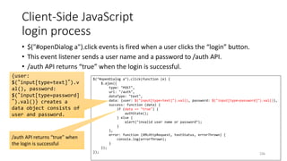 Client-Side JavaScript
login process
• $("#openDialog a").click events is fired when a user clicks the “login” button.
• This event listener sends a user name and a password to /auth API.
• /auth API returns “true” when the login is successful.
236
$("#openDialog a").click(function (e) {
$.ajax({
type: "POST",
url: "/auth",
dataType: "text",
data: {user: $("input[type=text]").val(), password: $("input[type=password]").val()},
success: function (data) {
if (data == "true") {
authState();
} else {
alert("invalid user name or password");
}
},
error: function (XMLHttpRequest, textStatus, errorThrown) {
console.log(errorThrown);
}
});
});
{user:
$(“input[type=text]”).v
al(), password:
$(“input[type=password]
”).val()} creates a
data object consists of
user and password.
/auth API returns “true” when
the login is successful
 