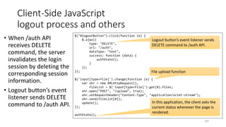 Client-Side JavaScript
logout process and others
• When /auth API
receives DELETE
command, the server
invalidates the login
session by deleting the
corresponding session
information.
• Logout button’s event
listener sends DELETE
command to /auth API.
237
$("#logoutButton").click(function (e) {
$.ajax({
type: "DELETE",
url: "/auth",
dataType: "text",
success: function (data) {
authState();
}
});
});
$('input[type=file]').change(function (e) {
var xhr = new XMLHttpRequest(),
fileList = $('input[type=file]').get(0).files;
xhr.open("POST", "/upload", true);
xhr.setRequestHeader("Content-Type", "application/octet-stream");
xhr.send(fileList[0]);
update();
});
authState();
In this application, the client asks the
current status whenever the page is
rendered.
Logout button’s event listener sends
DELETE command to /auth API.
File upload function
 