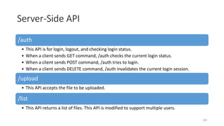 Server-Side API
/auth
• This API is for login, logout, and checking login status.
• When a client sends GET command, /auth checks the current login status.
• When a client sends POST command, /auth tries to login.
• When a client sends DELETE command, /auth invalidates the current login session.
/upload
• This API accepts the file to be uploaded.
/list
• This API returns a list of files. This API is modified to support multiple users.
239
 