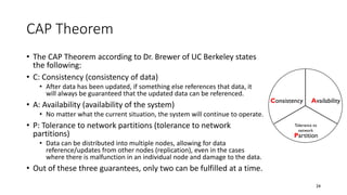 CAP Theorem
• The CAP Theorem according to Dr. Brewer of UC Berkeley states
the following:
• C: Consistency (consistency of data)
• After data has been updated, if something else references that data, it
will always be guaranteed that the updated data can be referenced.
• A: Availability (availability of the system)
• No matter what the current situation, the system will continue to operate.
• P: Tolerance to network partitions (tolerance to network
partitions)
• Data can be distributed into multiple nodes, allowing for data
reference/updates from other nodes (replication), even in the cases
where there is malfunction in an individual node and damage to the data.
• Out of these three guarantees, only two can be fulfilled at a time.
24
Consistency Availability
Partition
Tolerance to
network
 