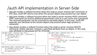 /auth API implementation in Server-Side
• App.get invokes a callback function when the node.js server receives GET command. In
this case, /auth API returns true when the session object (req.session) has user object.
• App.post invokes a callback function when the node.js server receives POST command.
POST command can receive additional parameters such as a user name and a password.
The received parameter can be accessed via req.body object. In this case, /auth API
appends user attribute to the session object (req.session) when login process is
successful.
• App.delete invokes a callback function when the node.js server receives DELETE
command. Delete operator removes a specified attribute from an object. In this case,
user attribute in req.session will be removed.
240
app.get('/auth', function (req, res) {
res.setHeader('Content-Type', 'text/plain');
if (req.session.user) {
res.send("true");
} else {
res.send("false");
}
});
app.post('/auth', function (req, res) {
var result = false;
users.forEach(function (u) {
if (u.user == req.body.user && u.password ==
req.body.password) {
req.session.user = req.body.user;
result = true;
}
});
if (result) {
res.send("true");
} else {
res.send("false");
}
});
app.delete('/auth', function (req, res) {
res.setHeader('Content-Type', 'text/plain');
delete req.session.user;
res.send("true");
});
 