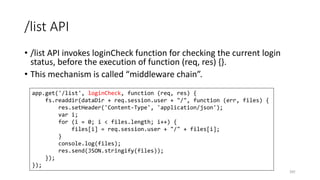 /list API
• /list API invokes loginCheck function for checking the current login
status, before the execution of function (req, res) {}.
• This mechanism is called “middleware chain”.
241
app.get('/list', loginCheck, function (req, res) {
fs.readdir(dataDir + req.session.user + "/", function (err, files) {
res.setHeader('Content-Type', 'application/json');
var i;
for (i = 0; i < files.length; i++) {
files[i] = req.session.user + "/" + files[i];
}
console.log(files);
res.send(JSON.stringify(files));
});
});
 