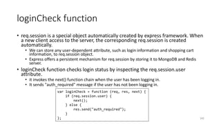 loginCheck function
• req.session is a special object automatically created by express framework. When
a new client access to the server, the corresponding req.session is created
automatically.
• We can store any user-dependent attribute, such as login information and shopping cart
information, to req.session object.
• Express offers a persistent mechanism for req.session by storing it to MongoDB and Redis
server.
• loginCheck function checks login status by inspecting the req.session.user
attribute.
• it invokes the next() function chain when the user has been logging in.
• It sends "auth_required" message if the user has not been logging in.
242
var loginCheck = function (req, res, next) {
if (req.session.user) {
next();
} else {
res.send("auth_required");
}
};
 