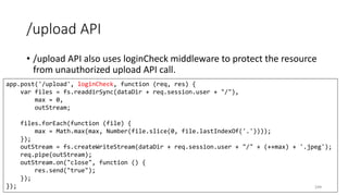 /upload API
• /upload API also uses loginCheck middleware to protect the resource
from unauthorized upload API call.
244
app.post('/upload', loginCheck, function (req, res) {
var files = fs.readdirSync(dataDir + req.session.user + "/"),
max = 0,
outStream;
files.forEach(function (file) {
max = Math.max(max, Number(file.slice(0, file.lastIndexOf('.'))));
});
outStream = fs.createWriteStream(dataDir + req.session.user + "/" + (++max) + '.jpeg');
req.pipe(outStream);
outStream.on("close", function () {
res.send("true");
});
});
 