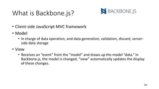 What is Backbone.js?
• Client-side JavaScript MVC framework
• Model
• In charge of data operation, and data generation, validation, discard, server-
side data storage
• View
• Receives an “event” from the “model” and draws up the model “data.” In
Backbone.js, the model is changed, “view” automatically updates the display
of these changes.
248
 