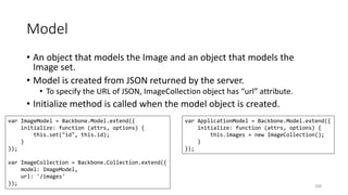 Model
• An object that models the Image and an object that models the
Image set.
• Model is created from JSON returned by the server.
• To specify the URL of JSON, ImageCollection object has “url” attribute.
• Initialize method is called when the model object is created.
250
var ImageModel = Backbone.Model.extend({
initialize: function (attrs, options) {
this.set("id", this.id);
}
});
var ImageCollection = Backbone.Collection.extend({
model: ImageModel,
url: '/images'
});
var ApplicationModel = Backbone.Model.extend({
initialize: function (attrs, options) {
this.images = new ImageCollection();
}
});
 