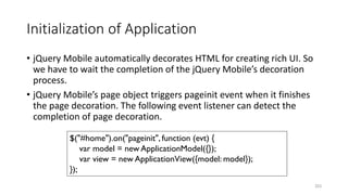Initialization of Application
• jQuery Mobile automatically decorates HTML for creating rich UI. So
we have to wait the completion of the jQuery Mobile’s decoration
process.
• jQuery Mobile’s page object triggers pageinit event when it finishes
the page decoration. The following event listener can detect the
completion of page decoration.
253
$("#home").on("pageinit", function (evt) {
var model = new ApplicationModel({});
var view = new ApplicationView({model: model});
});
 