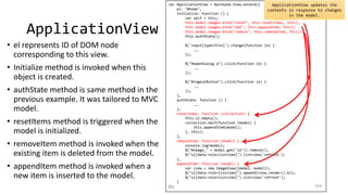 ApplicationView
• el represents ID of DOM node
corresponding to this view.
• Initialize method is invoked when this
object is created.
• authState method is same method in the
previous example. It was tailored to MVC
model.
• resetItems method is triggered when the
model is initialized.
• removeItem method is invoked when the
existing item is deleted from the model.
• appendItem method is invoked when a
new item is inserted to the model.
254
var ApplicationView = Backbone.View.extend({
el: "#home",
initialize: function () {
var self = this;
this.model.images.bind("reset", this.resetItems, this);
this.model.images.bind("add", this.appendItem, this);
this.model.images.bind("remove", this.removeItem, this);
this.authState();
$('input[type=file]').change(function (e) {
……
});
$("#openDialog a").click(function (e) {
……
});
$("#logoutButton").click(function (e) {
……
});
},
authState: function () {
……
},
resetItems: function (collection) {
this.ul.empty();
collection.each(function (model) {
this.appendItem(model);
}, this);
},
removeItem: function (model) {
console.log(model);
$("#image_" + model.get('id')).remove();
$("ul[data-role=listview]").listview('refresh');
},
appendItem: function (model) {
var view = new ImageView({model: model});
$("ul[data-role=listview]").append(view.render().el);
$("ul[data-role=listview]").listview('refresh');
}
});
ApplicationView updates the
contents in response to changes
in the model.
 