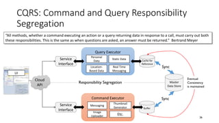 CQRS: Command and Query Responsibility
Segregation
26
Master
Data Store
UI
Query Executor
Service
Interface
Command Executor
Service
Interface
Responsibility Segregation
Messaging
Thumbnail
Generator
Image
Uploader Etc.
Personal
Data
“All methods, whether a command executing an action or a query returning data in response to a call, must carry out both
these responsibilities. This is the same as when questions are asked, an answer must be returned.” Bertrand Meyer
Cache for
Reference
Cloud
API
Buffer
Sync
Sync
Eventual
Consistency
is maintained
Location-
Based Data
Static Data
Real Time
Messaging
 